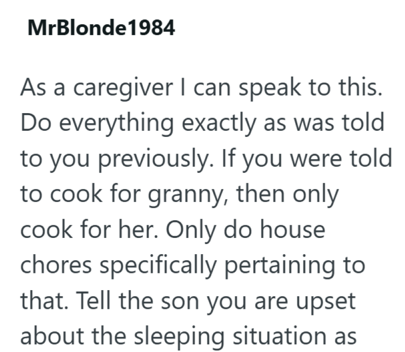 MrBlonde1984 As a caregiver I can speak to this. Do everything exactly as was told to you previously. If you were told to cook for granny, then only cook for her. Only do house chores specifically pertaining to that. Tell the son you are upset about the sleeping situation as