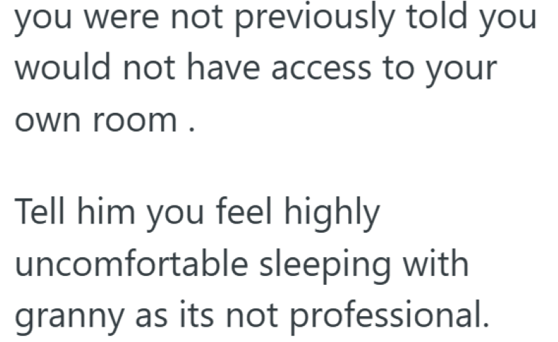 you were not previously told you would not have access to your own room. Tell him you feel highly uncomfortable sleeping with granny as its not professional.