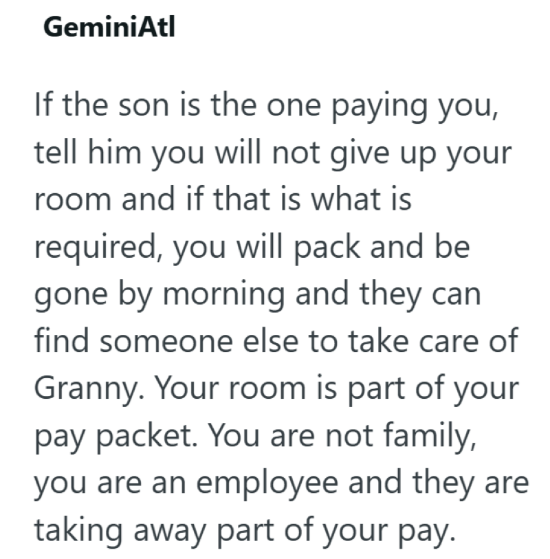 GeminiAtl If the son is the one paying you, tell him you will not give up your room and if that is what is required, you will pack and be gone by morning and they can find someone else to take care of Granny. Your room is part of your pay packet. You are not family, you are an employee and they are taking away part of your pay.