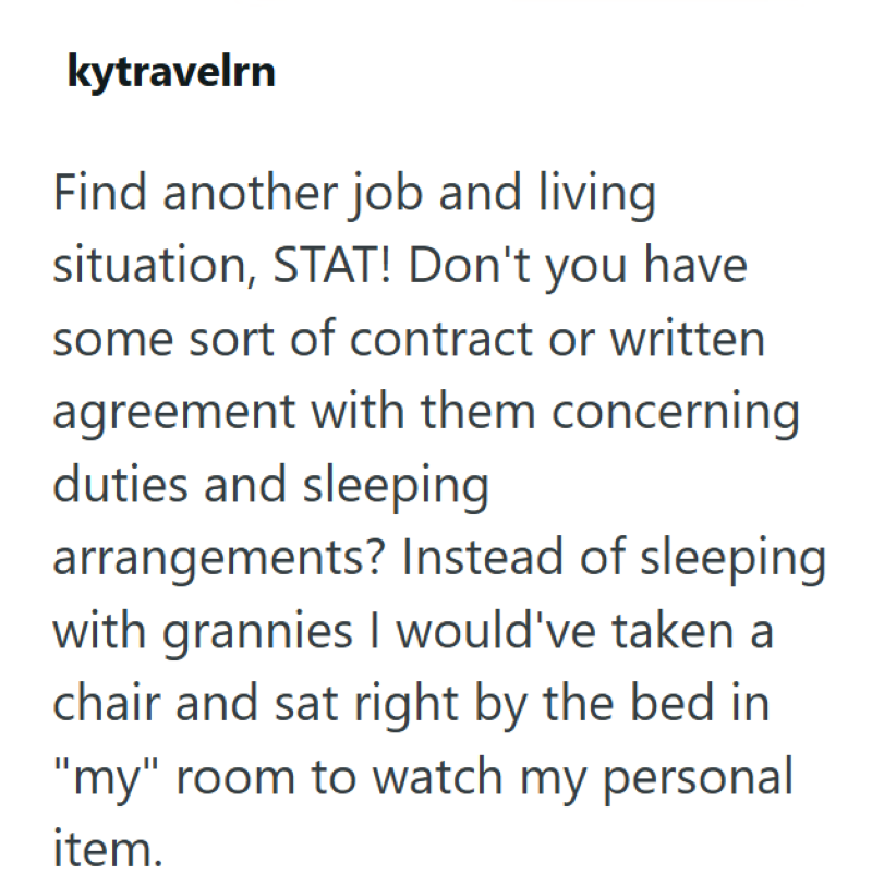 kytravelrn Find another job and living situation, STAT! Don't you have some sort of contract or written agreement with them concerning duties and sleeping arrangements? Instead of sleeping with grannies I would've taken a chair and sat right by the bed in "my" room to watch my personal item.