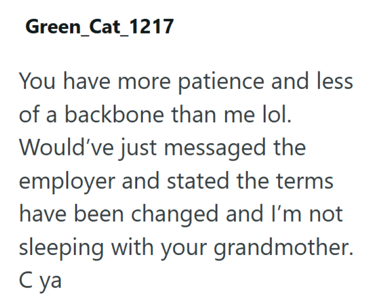 Green_Cat_1217 You have more patience and less of a backbone than me lol. Would've just messaged the employer and stated the terms have been changed and I'm not sleeping with your grandmother. C ya