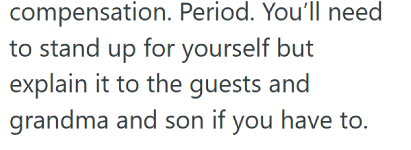compensation. Period. You'll need to stand up for yourself but explain it to the guests and grandma and son if you have to.
