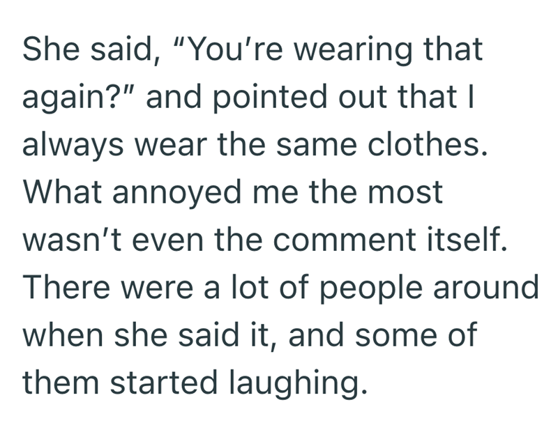 She said, "You're wearing that again?" and pointed out that I always wear the same clothes. What annoyed me the most wasn't even the comment itself. There were a lot of people around when she said it, and some of them started laughing.