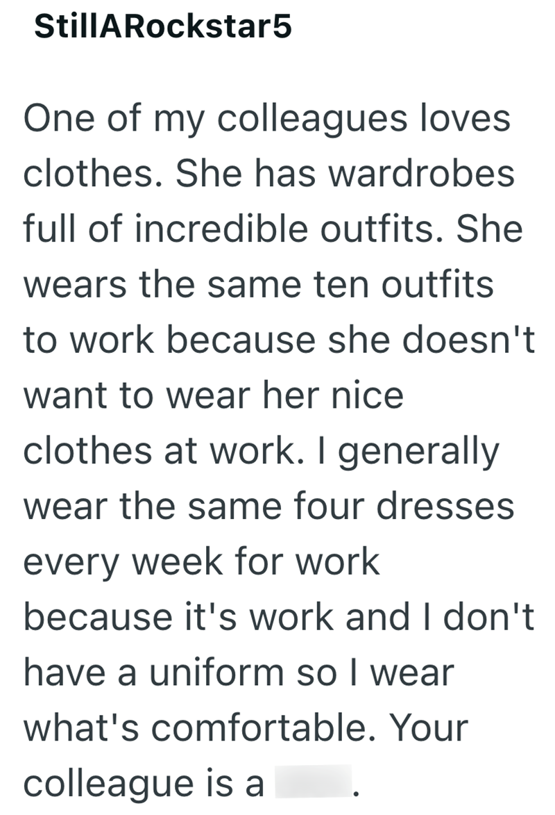 StillARockstar5 One of my colleagues loves. clothes. She has wardrobes full of incredible outfits. She wears the same ten outfits to work because she doesn't want to wear her nice clothes at work. I generally wear the same four dresses every week for work because it's work and I don't have a uniform so I wear what's comfortable. Your colleague is a