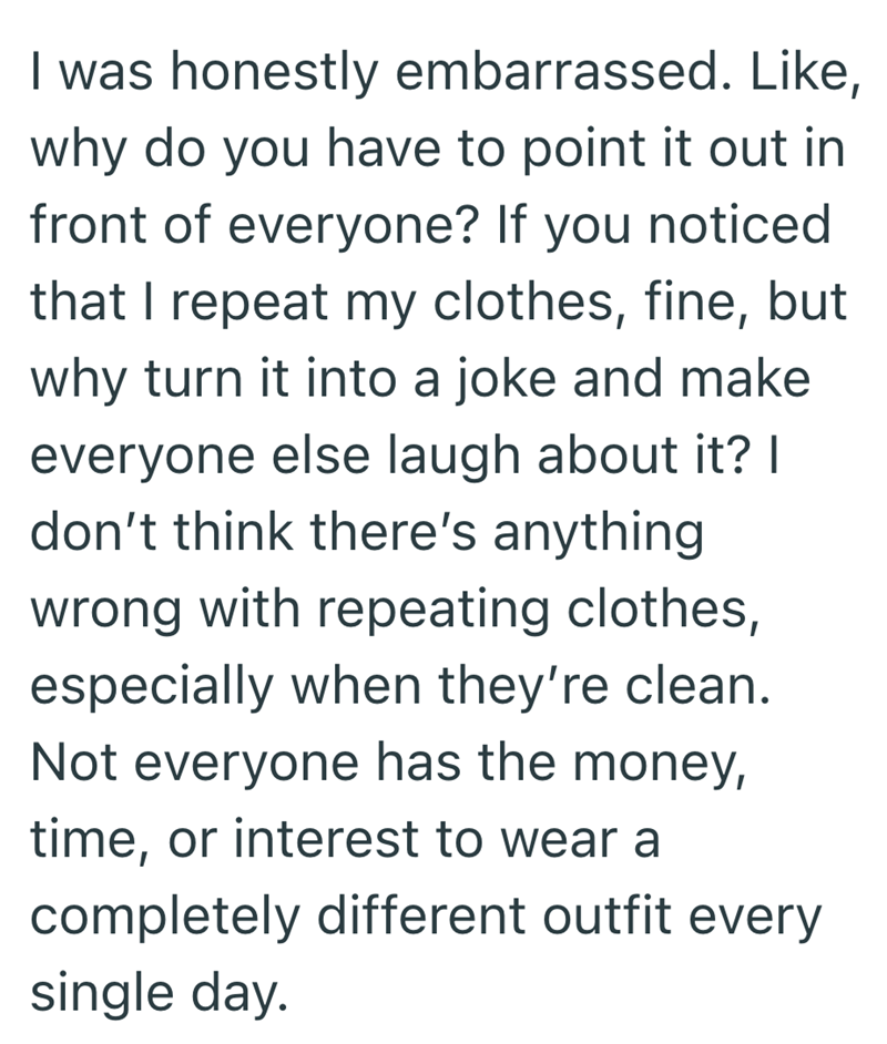 I was honestly embarrassed. Like, why do you have to point it out in front of everyone? If you noticed that I repeat my clothes, fine, but why turn it into a joke and make everyone else laugh about it? | don't think there's anything wrong with repeating clothes, especially when they're clean. Not everyone has the money, time, or interest to wear a completely different outfit every single day.