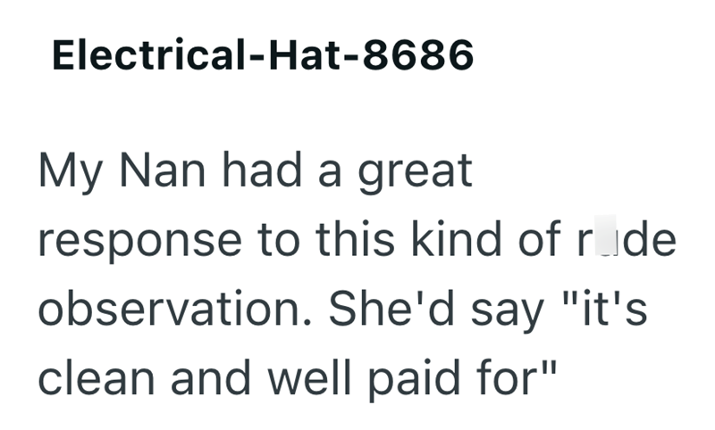 Electrical-Hat-8686 My Nan had a great response to this kind of rode observation. She'd say "it's clean and well paid for"