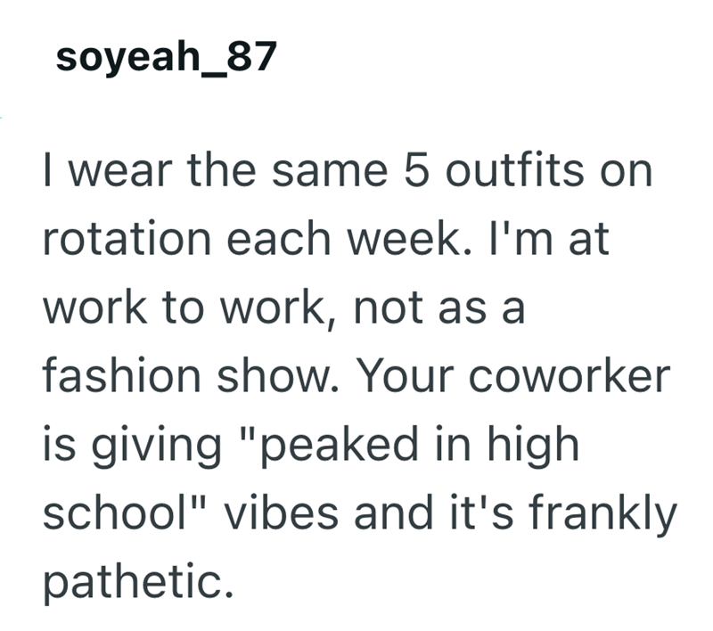 soyeah_87 I wear the same 5 outfits on rotation each week. I'm at work to work, not as a fashion show. Your coworker is giving "peaked in high school" vibes and it's frankly pathetic.