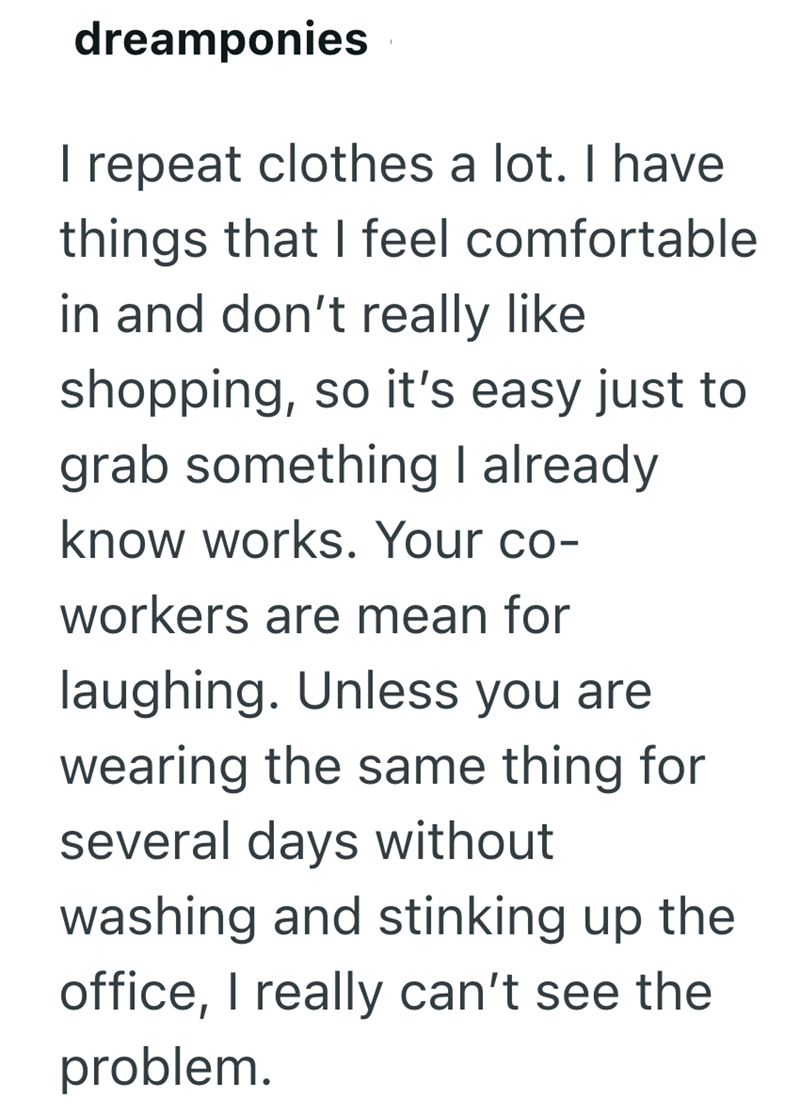 dreamponies I repeat clothes a lot. I have things that I feel comfortable in and don't really like shopping, so it's easy just to grab something I already know works. Your co- workers are mean for laughing. Unless you are wearing the same thing for several days without washing and stinking up the office, I really can't see the problem.