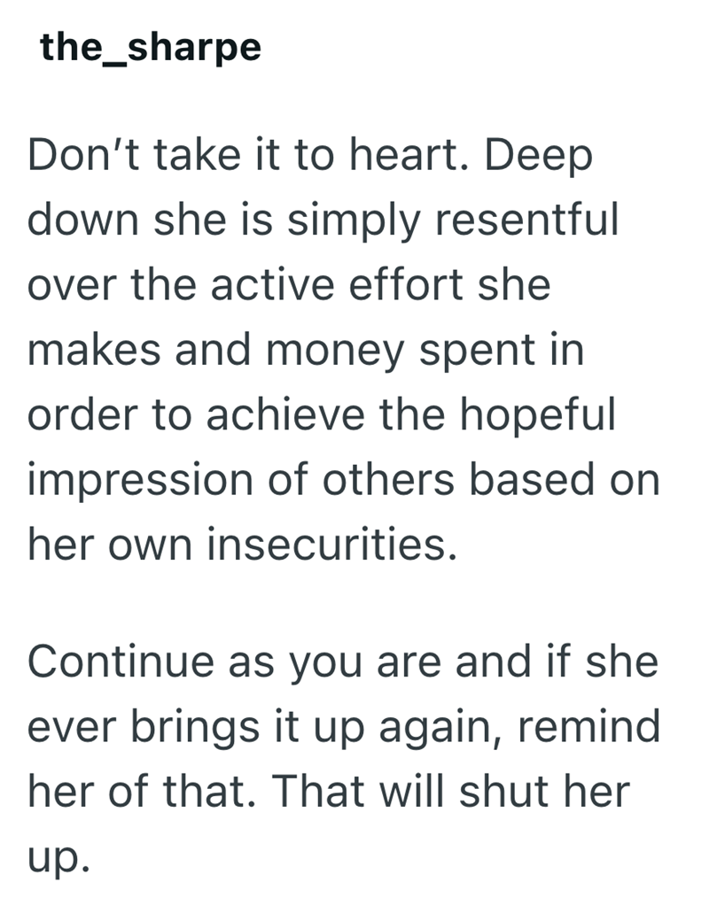 the_sharpe Don't take it to heart. Deep down she is simply resentful over the active effort she makes and money spent in order to achieve the hopeful impression of others based on her own insecurities. Continue as you are and if she ever brings it up again, remind her of that. That will shut her up.