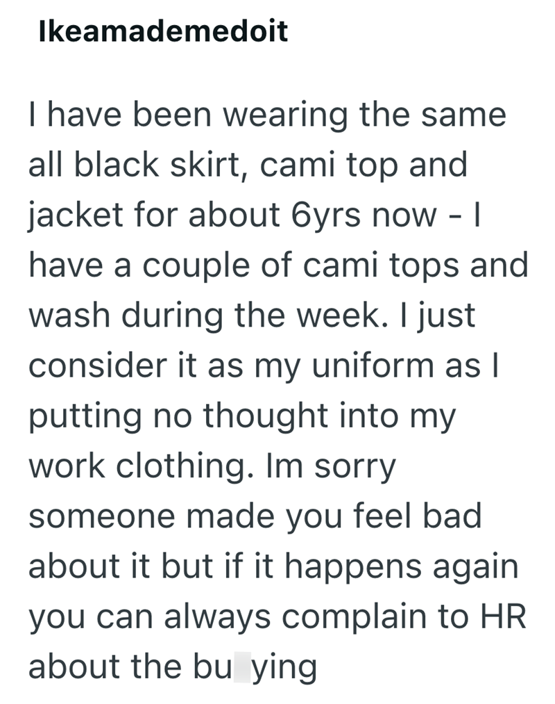 Ikeamademedoit I have been wearing the same all black skirt, cami top and jacket for about 6yrs now - | have a couple of cami tops and wash during the week. I just consider it as my uniform as I putting no thought into my work clothing. Im sorry someone made you feel bad about it but if it happens again you can always complain to HR about the bu ying