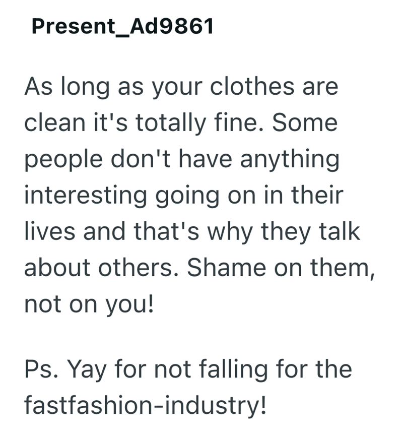 Present_Ad9861 As long as your clothes are clean it's totally fine. Some people don't have anything interesting going on in their lives and that's why they talk about others. Shame on them, not on you! Ps. Yay for not falling for the fastfashion-industry!