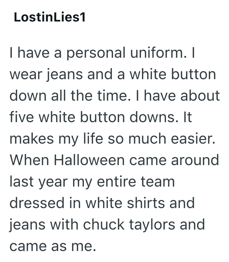LostinLies1 I have a personal uniform. I wear jeans and a white button down all the time. I have about five white button downs. It makes my life so much easier. When Halloween came around last year my entire team dressed in white shirts and jeans with chuck taylors and came as me.