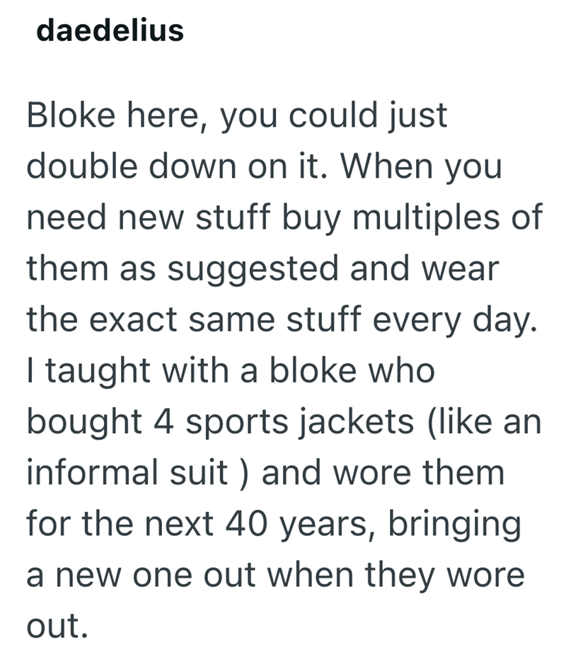 daedelius Bloke here, you could just double down on it. When you need new stuff buy multiples of them as suggested and wear the exact same stuff every day. I taught with a bloke who bought 4 sports jackets (like an informal suit) and wore them for the next 40 years, bringing a new one out when they wore out.