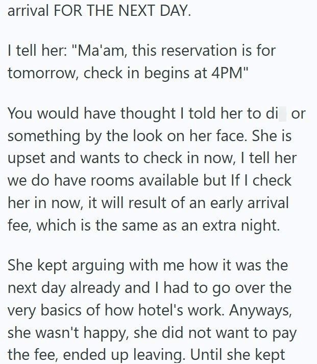 arrival FOR THE NEXT DAY. I tell her: "Ma'am, this reservation is for tomorrow, check in begins at 4PM" You would have thought I told her to di or something by the look on her face. She is upset and wants to check in now, I tell her we do have rooms available but If I check her in now, it will result of an early arrival fee, which is the same as an extra night. She kept arguing with me how it was the next day already and I had to go over the very basics of how hotel's work. Anyways, she wasn't h