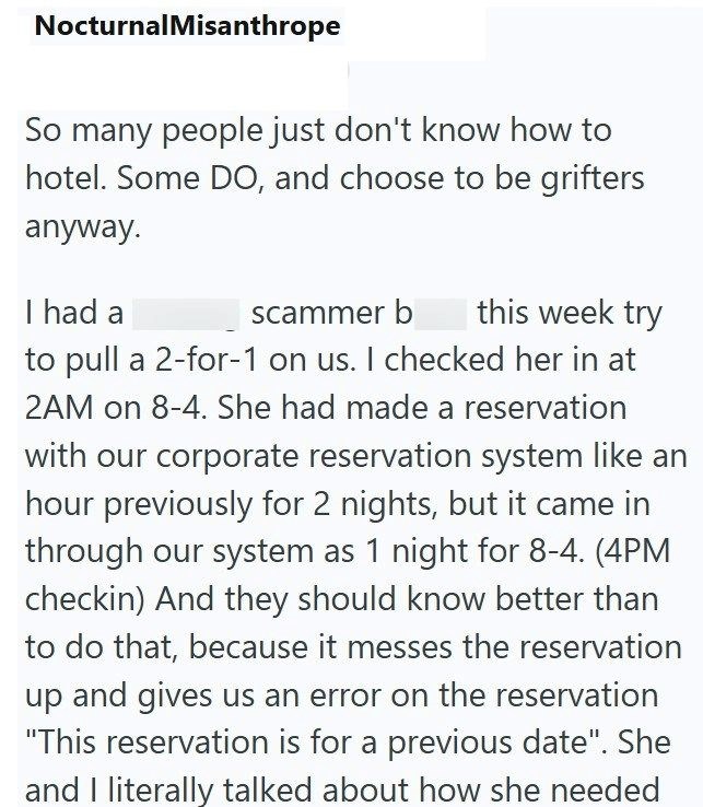 Nocturnal Misanthrope So many people just don't know how to hotel. Some DO, and choose to be grifters anyway. I had a scammer b this week try to pull a 2-for-1 on us. I checked her in at 2AM on 8-4. She had made a reservation with our corporate reservation system like an hour previously for 2 nights, but it came in through our system as 1 night for 8-4. (4PM checkin) And they should know better than to do that, because it messes the reservation up and gives us an error on the reservation "This r