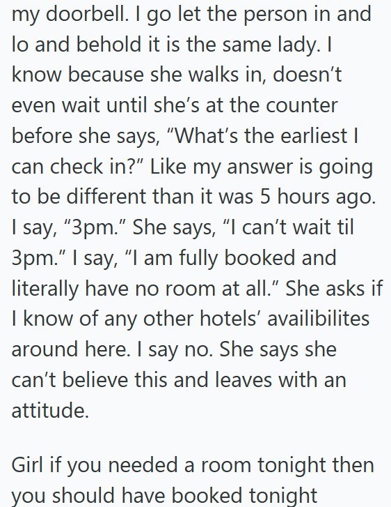 my doorbell. I go let the person in and lo and behold it is the same lady. I know because she walks in, doesn't even wait until she's at the counter before she says, "What's the earliest I can check in?" Like my answer is going to be different than it was 5 hours ago. I say, "3pm." She says, "I can't wait til 3pm." I say, "I am fully booked and literally have no room at all." She asks if I know of any other hotels' availibilites around here. I say no. She says she can't believe this and leaves w