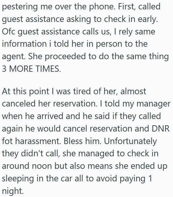 pestering me over the phone. First, called guest assistance asking to check in early. Ofc guest assistance calls us, I rely same information i told her in person to the agent. She proceeded to do the same thing 3 MORE TIMES. At this point I was tired of her, almost canceled her reservation. I told my manager when he arrived and he said if they called again he would cancel reservation and DNR fot harassment. Bless him. Unfortunately they didn't call, she managed to check in around noon but also m