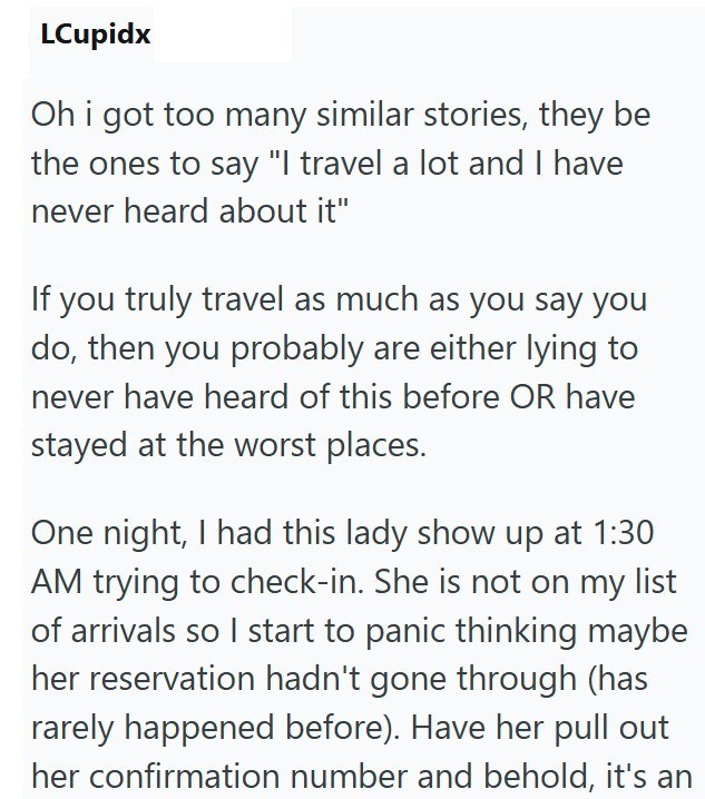 LCupidx Oh i got too many similar stories, they be the ones to say "I travel a lot and I have never heard about it" If you truly travel as much as you say you do, then you probably are either lying to never have heard of this before OR have stayed at the worst places. One night, I had this lady show up at 1:30 AM trying to check-in. She is not on my list of arrivals so I start to panic thinking maybe her reservation hadn't gone through (has rarely happened before). Have her pull out her confirma