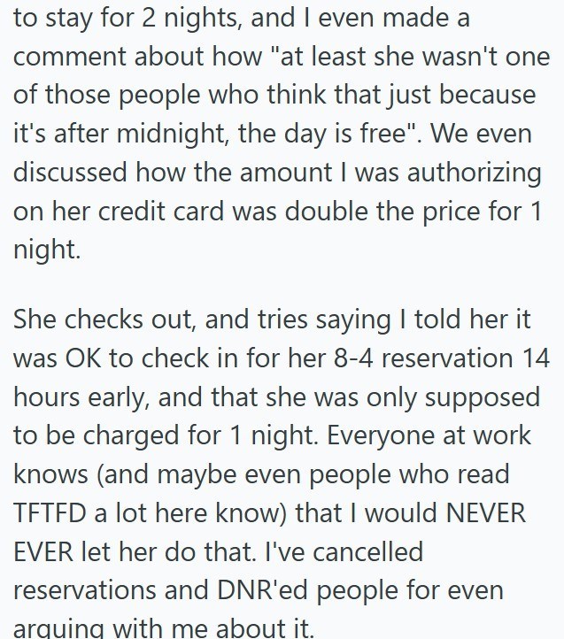 to stay for 2 nights, and I even made a comment about how "at least she wasn't one of those people who think that just because it's after midnight, the day is free". We even discussed how the amount I was authorizing on her credit card was double the price for 1 night. She checks out, and tries saying I told her it was OK to check in for her 8-4 reservation 14 hours early, and that she was only supposed to be charged for 1 night. Everyone at work knows (and maybe even people who read TFTFD a lot