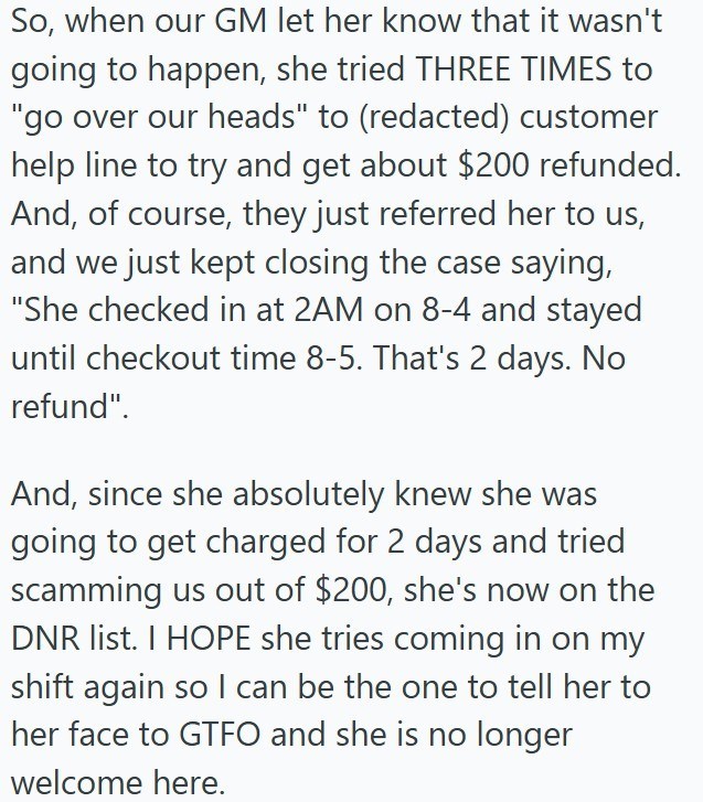 So, when our GM let her know that it wasn't going to happen, she tried THREE TIMES to "go over our heads" to (redacted) customer help line to try and get about $200 refunded. And, of course, they just referred her to us, and we just kept closing the case saying, "She checked in at 2AM on 8-4 and stayed until checkout time 8-5. That's 2 days. No refund". And, since she absolutely knew she was going to get charged for 2 days and tried scamming us out of $200, she's now on the DNR list. I HOPE she
