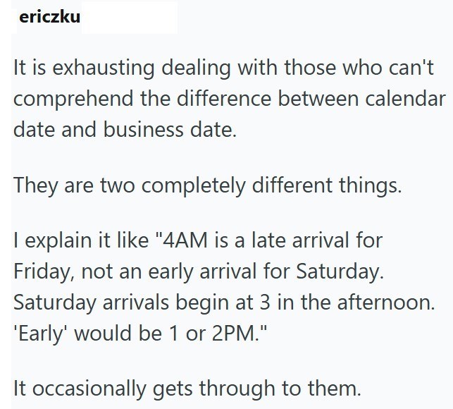 ericzku It is exhausting dealing with those who can't comprehend the difference between calendar date and business date. They are two completely different things. I explain it like "4AM is a late arrival for Friday, not an early arrival for Saturday. Saturday arrivals begin at 3 in the afternoon. 'Early' would be 1 or 2PM." It occasionally gets through to them.