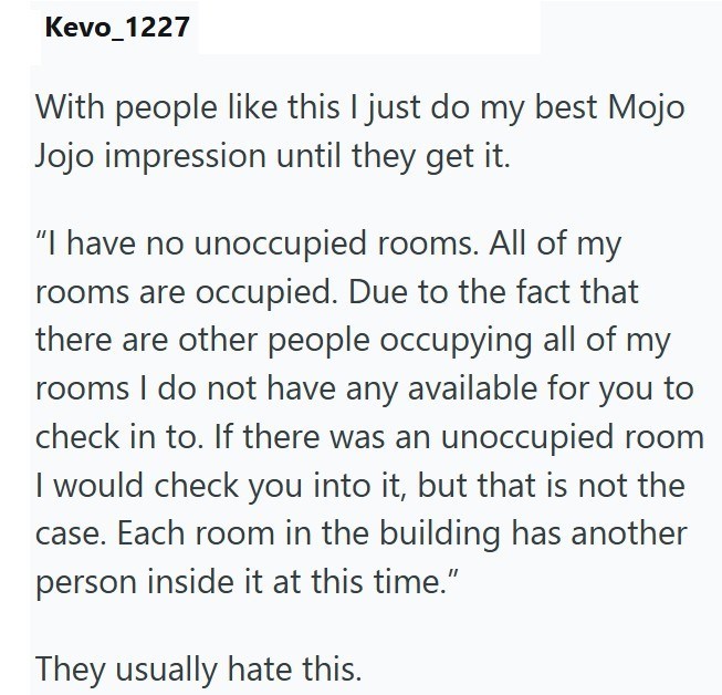 Kevo_1227 With people like this I just do my best Mojo Jojo impression until they get it. "I have no unoccupied rooms. All of my rooms are occupied. Due to the fact that there are other people occupying all of my rooms I do not have any available for you to check in to. If there was an unoccupied room I would check you into it, but that is not the case. Each room in the building has another person inside it at this time." They usually hate this.