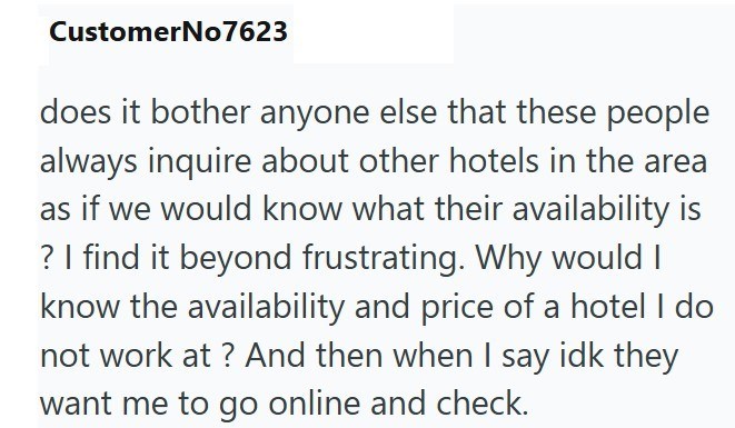 CustomerNo7623 does it bother anyone else that these people always inquire about other hotels in the area as if we would know what their availability is ? I find it beyond frustrating. Why would I know the availability and price of a hotel I do not work at ? And then when I say idk they want me to go online and check.
