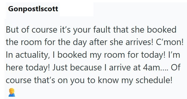 Gonpostlscott But of course it's your fault that she booked the room for the day after she arrives! C'mon! In actuality, I booked my room for today! I'm here today! Just because I arrive at 4am.... Of course that's on you to know my schedule!