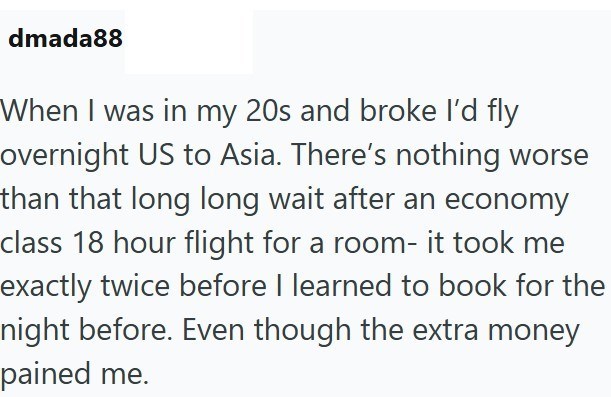 dmada88 When I was in my 20s and broke I'd fly overnight US to Asia. There's nothing worse than that long long wait after an economy class 18 hour flight for a room- it took me exactly twice before I learned to book for the night before. Even though the extra money pained me.