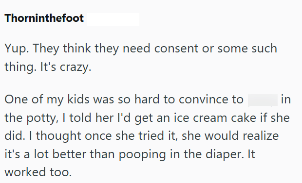 Thorninthefoot Yup. They think they need consent or some such thing. It's crazy. One of my kids was so hard to convince to in the potty, I told her I'd get an ice cream cake if she did. I thought once she tried it, she would realize it's a lot better than pooping in the diaper. It worked too.