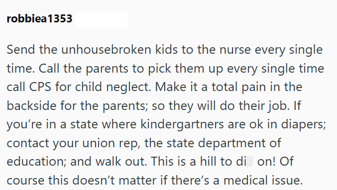 robbiea 1353 Send the unhousebroken kids to the nurse every single time. Call the parents to pick them up every single time call CPS for child neglect. Make it a total pain in the backside for the parents; so they will do their job. If you're in a state where kindergartners are ok in diapers; contact your union rep, the state department of education; and walk out. This is a hill to di on! Of course this doesn't matter if there's a medical issue.