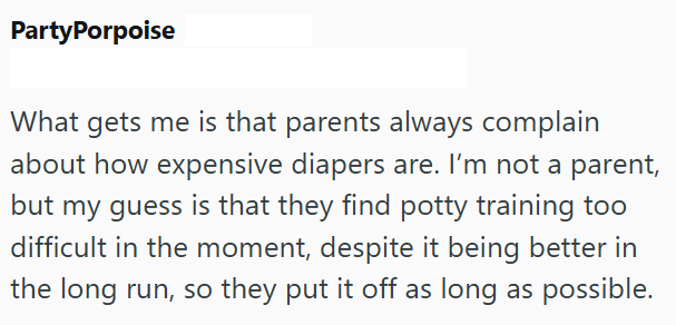 PartyPorpoise What gets me is that parents always complain about how expensive diapers are. I'm not a parent, but my guess is that they find potty training too difficult in the moment, despite it being better in the long run, so they put it off as long as possible.