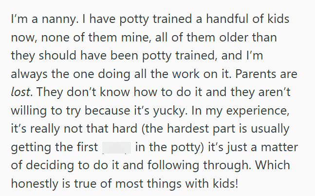 I'm a nanny. I have potty trained a handful of kids now, none of them mine, all of them older than they should have been potty trained, and I'm always the one doing all the work on it. Parents are lost. They don't know how to do it and they aren't willing to try because it's yucky. In my experience, it's really not that hard (the hardest part is usually getting the first in the potty) it's just a matter of deciding to do it and following through. Which honestly is true of most things with kids!