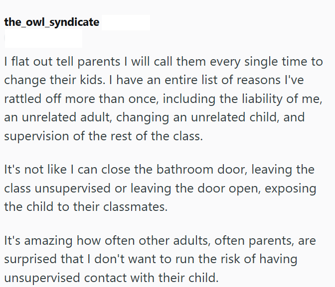 the_owl_syndicate I flat out tell parents I will call them every single time to change their kids. I have an entire list of reasons I've rattled off more than once, including the liability of me, an unrelated adult, changing an unrelated child, and supervision of the rest of the class. It's not like I can close the bathroom door, leaving the class unsupervised or leaving the door open, exposing the child to their classmates. It's amazing how often other adults, often parents, are surprised that