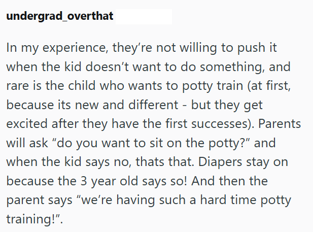 undergrad_overthat In my experience, they're not willing to push it when the kid doesn't want to do something, and rare is the child who wants to potty train (at first, because its new and different - but they get excited after they have the first successes). Parents will ask "do you want to sit on the potty?" and when the kid says no, thats that. Diapers stay on because the 3 year old says so! And then the parent says "we're having such a hard time potty training!".
