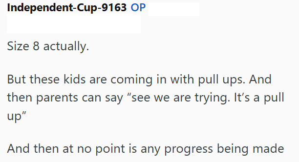 Independent-Cup-9163 OP Size 8 actually. But these kids are coming in with pull ups. And then parents can say "see we are trying. It's a pull up" And then at no point is any progress being made