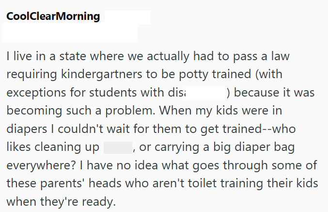 CoolClearMorning I live in a state where we actually had to pass a law requiring kindergartners to be potty trained (with exceptions for students with dis ) because it was becoming such a problem. When my kids were in diapers I couldn't wait for them to get trained--who , or carrying a big diaper bag likes cleaning up everywhere? I have no idea what goes through some of these parents' heads who aren't toilet training their kids when they're ready.