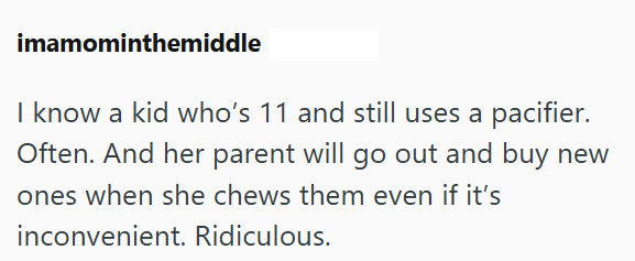 imamominthemiddle I know a kid who's 11 and still uses a pacifier. Often. And her parent will go out and buy new ones when she chews them even if it's inconvenient. Ridiculous.