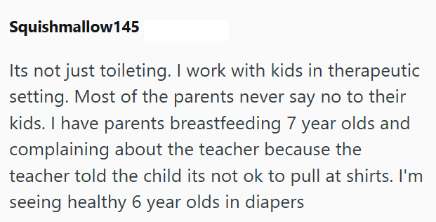 Squishmallow145 Its not just toileting. I work with kids in therapeutic setting. Most of the parents never say no to their kids. I have parents breastfeeding 7 year olds and complaining about the teacher because the teacher told the child its not ok to pull at shirts. I'm seeing healthy 6 year olds in diapers