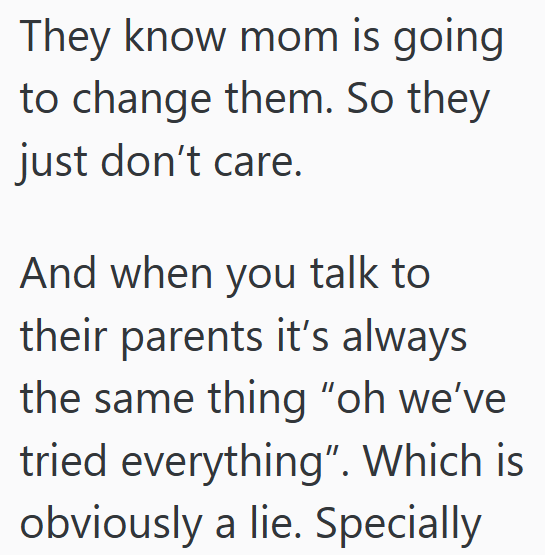 They know mom is going to change them. So they just don't care. And when you talk to their parents it's always the same thing "oh we've tried everything". Which is obviously a lie. Specially