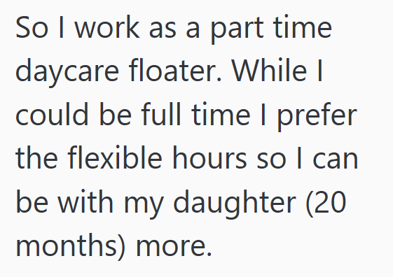 So I work as a part time daycare floater. While I could be full time I prefer the flexible hours so I can be with my daughter (20 months) more.
