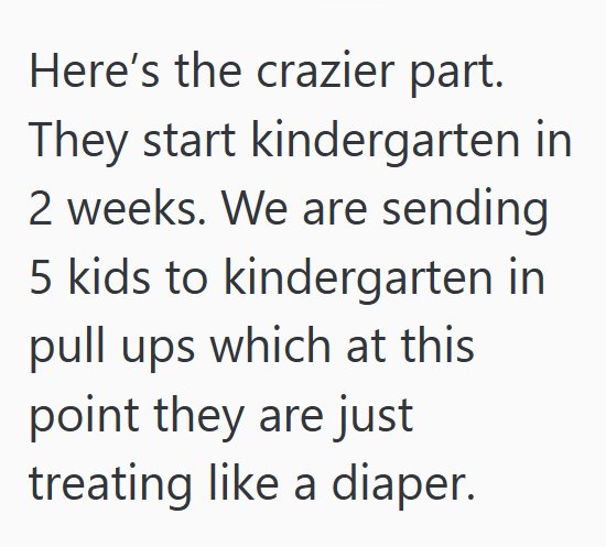 Here's the crazier part. They start kindergarten in 2 weeks. We are sending 5 kids to kindergarten in pull ups which at this point they are just treating like a diaper.