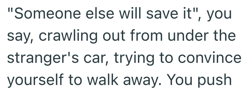 "Someone else will save it", you say, crawling out from under the stranger's car, trying to convince yourself to walk away. You push