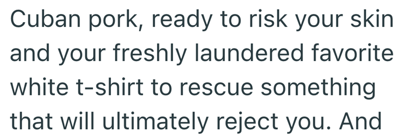 Cuban pork, ready to risk your skin and your freshly laundered favorite white t-shirt to rescue something that will ultimately reject you. And