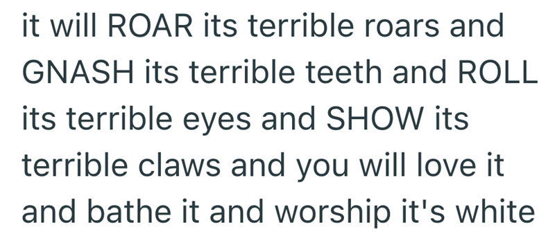 it will ROAR its terrible roars and GNASH its terrible teeth and ROLL its terrible eyes and SHOW its terrible claws and you will love it and bathe it and worship it's white