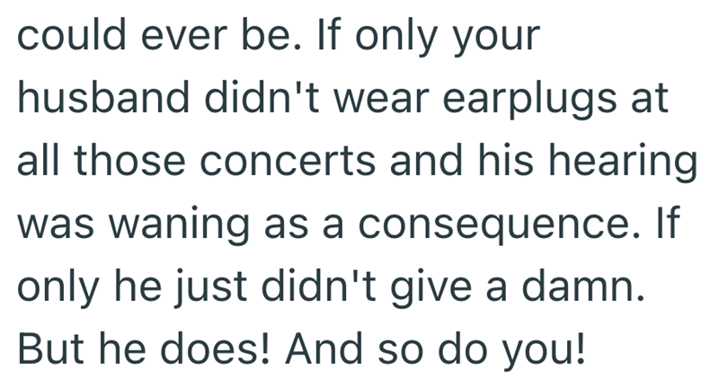 could ever be. If only your husband didn't wear earplugs at all those concerts and his hearing was waning as a consequence. If only he just didn't give a damn. But he does! And so do you!