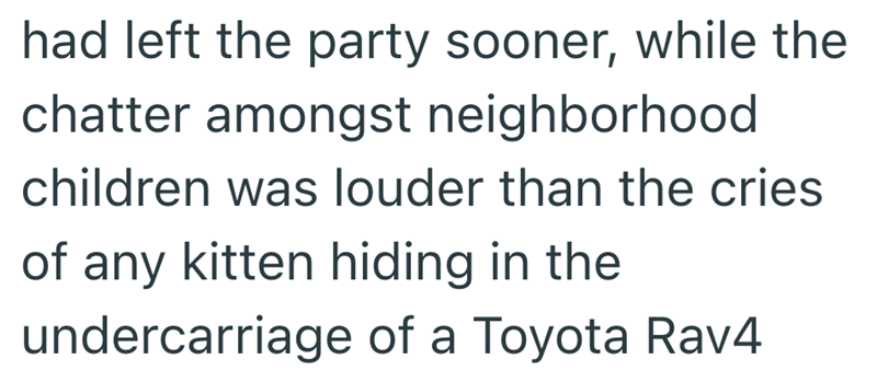 had left the party sooner, while the chatter amongst neighborhood children was louder than the cries of any kitten hiding in the undercarriage of a Toyota Rav4