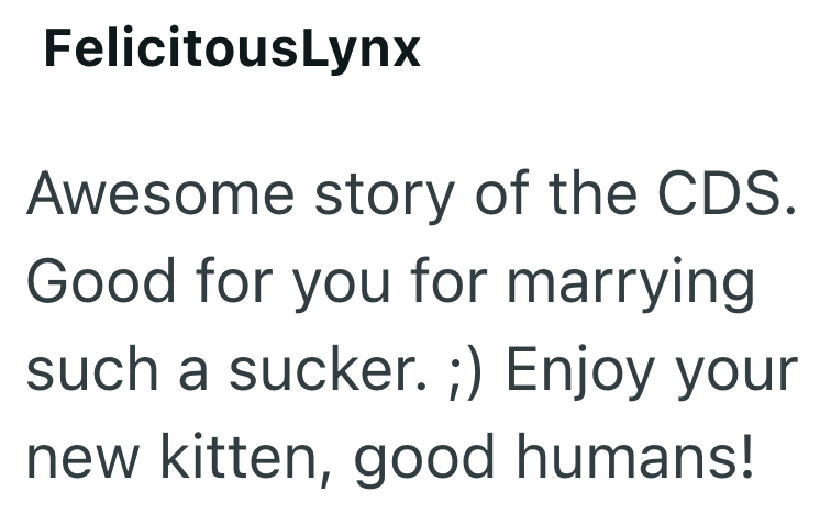 FelicitousLynx Awesome story of the CDS. Good for you for marrying such a sucker. ;) Enjoy your new kitten, good humans!