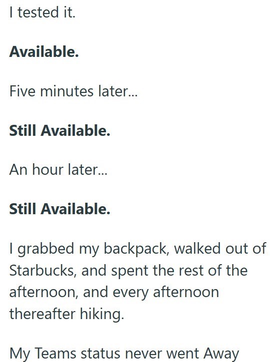 I tested it. Available. Five minutes later... Still Available. An hour later... Still Available. I grabbed my backpack, walked out of Starbucks, and spent the rest of the afternoon, and every afternoon thereafter hiking. My Teams status never went Away