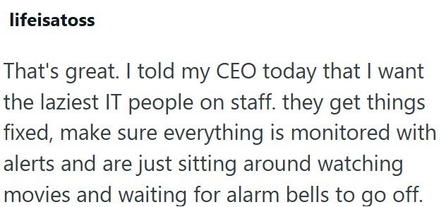 lifeisatoss That's great. I told my CEO today that I want the laziest IT people on staff. they get things fixed, make sure everything is monitored with alerts and are just sitting around watching movies and waiting for alarm bells to go off.